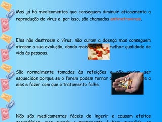 Mas já há medicamentos que conseguem diminuir eficazmente a reprodução do vírus e, por isso, são chamados  antiretrovirais .  Eles não destroem o vírus, não curam a doença mas conseguem atrasar a sua evolução, dando mais tempo  e melhor qualidade de vida às pessoas. São normalmente tomados às refeições e não podem ser esquecidos porque se o forem podem tornar o vírus resistente a eles e fazer com que o tratamento falhe. Não são medicamentos fáceis de ingerir e causam efeitos secundários, mas quando o tratamento é bem sucedido, as pessoas infectadas com VIH/SIDA ficam muito melhores. 