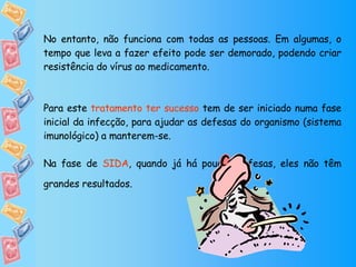 No entanto, não funciona com todas as pessoas. Em algumas, o tempo que leva a fazer efeito pode ser demorado, podendo criar resistência do vírus ao medicamento.  Para este  tratamento ter sucesso  tem de ser iniciado numa fase inicial da infecção, para ajudar as defesas do organismo (sistema imunológico) a manterem-se.  Na fase de  SIDA , quando já há poucas defesas, eles não têm grandes resultados. 