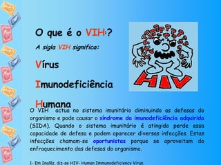 O que é o  VIH 1 ?   A sigla  VIH  significa: V írus I munodeficiência H umana O VIH  actua no sistema imunitário diminuindo as defesas do organismo e pode causar o  síndrome da imunodeficiência adquirida  (SIDA). Quando o sistema imunitário é atingido perde essa capacidade de defesa e podem aparecer diversas infecções. Estas infecções chamam-se  oportunistas  porque se aproveitam do enfraquecimento das defesas do organismo. 1- Em Inglês, diz-se HIV- Human Immunodeficiency Virus.  