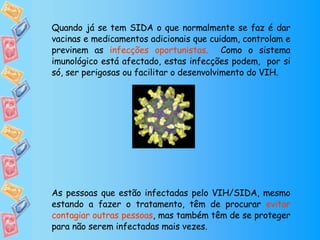 Quando já se tem SIDA o que normalmente se faz é dar vacinas e medicamentos adicionais que cuidam, controlam e previnem as  infecções oportunistas.  Como o sistema imunológico está afectado, estas infecções podem,  por si só, ser perigosas ou facilitar o desenvolvimento do VIH. As pessoas que estão infectadas pelo VIH/SIDA, mesmo estando a fazer o tratamento, têm de procurar  evitar contagiar outras pessoas , mas também têm de se proteger para não serem infectadas mais vezes. 