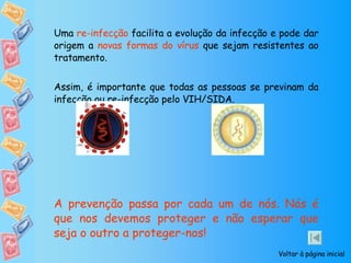 Uma  re-infecção  facilita a evolução da infecção e pode dar origem a  novas formas do vírus  que sejam resistentes ao tratamento. Assim, é importante que todas as pessoas se previnam da infecção ou re-infecção pelo VIH/SIDA.  A prevenção passa por cada um de nós. Nós é que nos devemos proteger e não esperar que seja o outro a proteger-nos! Voltar à página inicial 