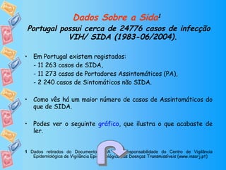 Dados Sobre a Sida 1   Portugal possui cerca de 24776 casos de infecção VIH/ SIDA (1983-06/2004). Em Portugal existem registados: - 11 263 casos de SIDA, - 11 273 casos de Portadores Assintomáticos (PA), - 2 240 casos de Sintomáticos não SIDA. Como vês há um maior número de casos de Assintomáticos do que de SIDA. Podes ver o seguinte  gráfico , que ilustra o que acabaste de ler. 1  Dados retirados do Documento SIDA 132, responsabilidade do Centro de Vigilância Epidemiológica  de Vigilância Epidemiológica das Doenças Transmissíveis (www.insarj.pt) 
