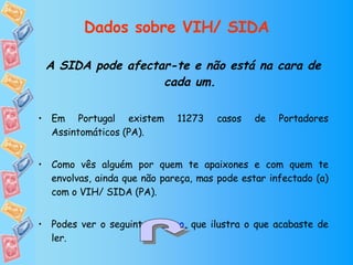 Dados sobre VIH/ SIDA A SIDA pode afectar-te e não está na cara de cada um. Em Portugal existem 11273 casos de Portadores Assintomáticos (PA). Como vês alguém por quem te apaixones e com quem te envolvas, ainda que não pareça, mas pode estar infectado (a) com o VIH/ SIDA (PA). Podes ver o seguinte  gráfico , que ilustra o que acabaste de ler. 