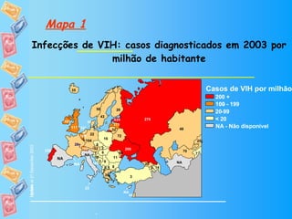 Mapa 1 Infecções de VIH: casos diagnosticados em 2003 por milhão de habitante - Casos de VIH por milhão 200 + 100  - 20  - 99  < 20 NA - Não disponível Update 7 9 52 14 72 3 8 10 6 45 635 26 28 † 20 22 39 6 35 46 48 25 175 32 104 0.5 23 60 52* 50 16 11 276 2 7 43 108 7 3 206 117 70 9 NA NA NA NA 100 NA 200 + 100 - 199  20  - 99  < 20 Update at 31 December 2003 7 9 52 14 72 3 8 10 6 635 26 28 † 20 22 39 6 35 101 48 25 175 32 104 0.5 23 60 50 16 228 11 276 145 2 7 43 108 7 3 206 117 70 9 NA NA NA NA 100 NA 