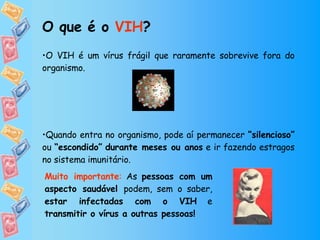 O VIH é um vírus frágil que raramente sobrevive fora do organismo. Quando entra no organismo, pode aí permanecer  “silencioso”  ou  “escondido”   durante meses ou anos  e ir fazendo estragos no sistema imunitário.  O que é o  VIH ? Muito importante :  As  pessoas com um aspecto saudável  podem, sem o saber,  estar infectadas com o VIH  e  transmitir o vírus a outras pessoas! 