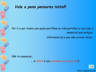 Vale a pena pensares nisto!!! Por ti e por todos com quem partilhas ou irás partilhar a tua vida, é essencial que estejas  informado (a) e que não corras riscos.  Não te esqueças... ... A  SIDA  é um  problema de todos nós !! Voltar à página inicial 