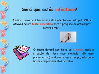 Será que estás  infectado ? A única forma de saberes se estás infectado ou não pelo VIH é através de um  teste específico  para a pesquisa de anticorpos contra o VIH.  O teste deverá ser feito só  3 meses  após a situação de risco (por exemplo, não usar preservativo) e durante esse tempo, não pode haver comportamentos de risco. 