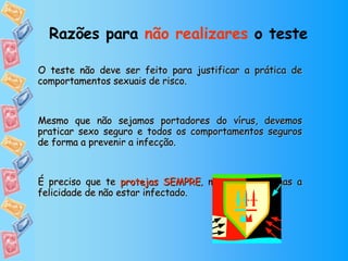 Razões para  não realizares  o teste   O teste não deve ser feito para justificar a prática de comportamentos sexuais de risco.  Mesmo que não sejamos portadores do vírus, devemos praticar sexo seguro e todos os comportamentos seguros de forma a prevenir a infecção.  É preciso que te  protejas SEMPRE , mesmo que tenhas a felicidade de não estar infectado. 