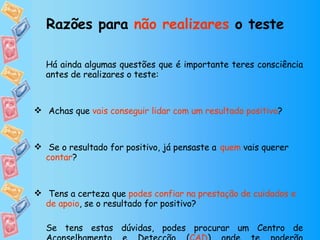 Há ainda algumas questões que é importante teres consciência antes de realizares o teste:   Achas que  vais conseguir lidar com um resultado positivo ? Se o resultado for positivo, já pensaste a   quem  vais querer  contar ? Tens a certeza que  podes confiar na prestação de cuidados e de apoio , se o resultado for positivo? Se tens estas dúvidas, podes procurar um Centro de Aconselhamento e Detecção ( CAD ) onde te poderão aconselhar.  Razões para  não realizares  o teste   
