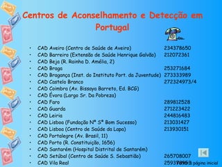 Centros de Aconselhamento e Detecção em Portugal CAD Aveiro (Centro de Saúde de Aveiro)  234378650 CAD Barreiro (Extensão de Saúde Henrique Galvão)  212072361 CAD Beja (R. Rainha D. Amélia, 2) CAD Braga  253271684 CAD Bragança (Inst. do Instituto Port. da Juventude)  273333989 CAD Castelo Branco  272324973/4 CAD Coimbra (Av. Bissaya Barreto, Ed. BCG) CAD Évora (Largo Sr. Da Pobreza) CAD Faro  289812528 CAD Guarda  271223422 CAD Leiria  244816483 CAD Lisboa (Fundação Nª Sª Bom Sucesso)  213031427 CAD Lisboa (Centro de Saúde da Lapa)  213930151 CAD Portalegre (Av. Brasil, 11) CAD Porto (R. Constituição, 1656) CAD Santarém (Hospital Distrital de Santarém) CAD Setúbal (Centro de Saúde S. Sebastião)  265708007 CAD Vila Real  259378953 Voltar à página inicial 