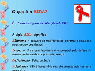 O que é a  SIDA? É a forma mais grave de infecção pelo VIH A sigla  SIDA   significa:  S índrome  –  conjunto de manifestações, sintomas e sinais que caracterizam uma doença I muno  -  O sistema imunitário é responsável pela defesa do nosso organismo antes de possíveis doenças D eficiência -  Falta, ausência   A dquirida -  Não é hereditária mas sim causada pelo contacto com o vírus 