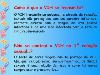 Como é que o VIH se transmite? O VIH transmite-se unicamente através de relações sexuais não protegidas com um parceiro infectado, contacto directo com o sangue de uma pessoa infectada e de uma mãe infectada para o feto ou filho recém-nascido.  Não se contrai o VIH na 1ª relação sexual…? O facto de seres virgem não te protege do VIH. Qualquer relação sexual em que haja troca de fluidos sexuais é uma relação de risco e como tal deves sempre usar o preservativo... 
