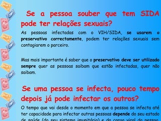   Se a pessoa souber que tem SIDA pode ter relações sexuais?  As pessoas infectadas com o VIH/SIDA,  se usarem o preservativo correctamente , podem ter relações sexuais sem contagiarem o parceiro. Mas mais importante é saber que o  preservativo deve ser utilizado sempre  quer as pessoas saibam que estão infectadas, quer não saibam. Se uma pessoa se infecta, pouco tempo depois já pode infectar os outros? O tempo que vai desde o momento em que a pessoa se infecta até ter capacidade para infectar outras pessoas  depende  do seu estado de saúde (do seu sistema imunitário) e da carga viral da pessoa,  mas a resposta é sim... 