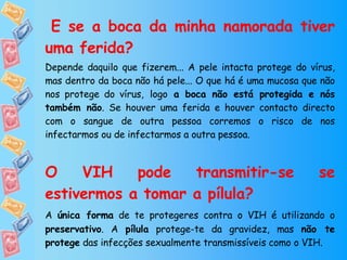   E se a boca da minha namorada tiver uma ferida? Depende daquilo que fizerem... A pele intacta protege do vírus, mas dentro da boca não há pele... O que há é uma mucosa que não nos protege do vírus,   logo  a boca não está protegida e nós também não . Se houver uma ferida e houver contacto directo com o sangue de outra pessoa corremos o risco de nos infectarmos ou de infectarmos a outra pessoa.  O VIH pode transmitir-se se estivermos a tomar a pílula? A  única forma  de te protegeres contra o VIH é utilizando o  preservativo . A  pílula  protege-te da gravidez, mas  não te protege  das infecções sexualmente transmissíveis como o VIH. 