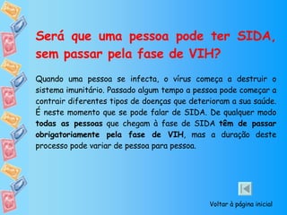 Será que uma pessoa pode ter SIDA, sem passar pela fase de VIH? Quando uma pessoa se infecta, o vírus começa a destruir o sistema imunitário. Passado algum tempo a pessoa pode começar a contrair diferentes tipos de doenças que deterioram a sua saúde.  É neste momento que se pode falar de SIDA. De qualquer modo  todas as pessoas  que chegam à fase de SIDA  têm de passar obrigatoriamente pela fase de VIH , mas a duração deste processo pode variar de pessoa para pessoa. Voltar à página inicial 