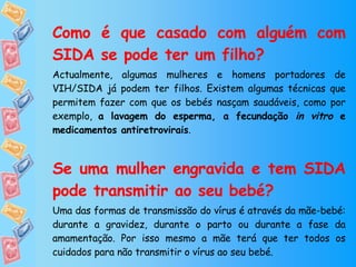 Como é que casado com alguém com SIDA se pode ter um filho?   Actualmente, algumas mulheres e homens portadores de VIH/SIDA já podem ter filhos. Existem algumas técnicas que permitem fazer com que os bebés nasçam saudáveis, como por exemplo,  a lavagem do esperma, a fecundação  in vitro  e medicamentos antiretrovirais . Se uma mulher engravida e tem SIDA pode transmitir ao seu bebé? Uma das formas de transmissão do vírus é através da mãe-bebé: durante a gravidez, durante o parto ou durante a fase da amamentação. Por isso mesmo a mãe terá que ter todos os cuidados para não transmitir o vírus ao seu bebé. 
