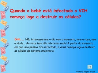 Quando o bebé está infectado o VIH começa logo a destruir as células? Sim...   Não interessa nem o dia nem o momento, nem a raça, nem a idade... Ao vírus isso não interessa nada! A partir do momento em que uma pessoa fica infectada, o vírus começa logo a destruir as células do sistema imunitário! Voltar à página inicial 