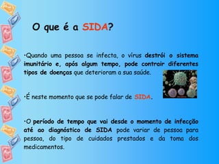Quando uma pessoa se infecta, o vírus  destrói o sistema imunitário e, após algum tempo, pode contrair diferentes tipos de doenças  que deterioram a sua saúde.  É neste momento que se pode falar de   SIDA .  O  período de tempo que vai desde o momento de infecção até ao diagnóstico de SIDA  pode variar de pessoa para pessoa, do tipo de cuidados prestados e da toma dos medicamentos. O que é a  SIDA ? 