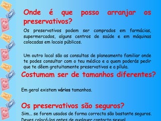Onde é que posso arranjar os preservativos? Os preservativos podem ser comprados em farmácias, supermercados, alguns centros de saúde e em máquinas colocadas em locais públicos. Um outro local são as consultas de planeamento familiar onde te podes consultar com o teu médico e a quem poderás pedir que te dêem gratuitamente preservativos e a pílula. Costumam ser de tamanhos diferentes? Em geral existem  vários  tamanhos. Os preservativos são seguros? Sim... se forem usados de forma correcta são bastante seguros. Deves colocá-los antes de qualquer contacto sexual. 