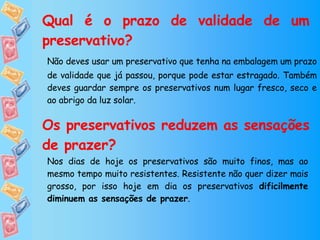 Qual é o prazo de validade de um preservativo? Não deves usar um preservativo que tenha na embalagem um prazo de validade que já passou, porque pode estar estragado. Também deves guardar sempre os preservativos num lugar fresco, seco e ao abrigo da luz solar. Os preservativos reduzem as sensações de prazer? Nos dias de hoje os preservativos são muito finos, mas ao mesmo tempo muito resistentes. Resistente não quer dizer mais grosso, por isso hoje em dia os preservativos  dificilmente diminuem as sensações de prazer . 