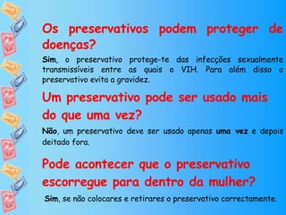 Os preservativos podem proteger de doenças? Sim , o preservativo protege-te das infecções sexualmente transmissíveis entre as quais o VIH. Para além disso o preservativo evita a gravidez. Um preservativo pode ser usado mais do que uma vez? Não , um preservativo deve ser usado apenas  uma vez  e depois deitado fora. Pode acontecer que o preservativo escorregue para dentro da mulher? Sim , se não colocares e retirares o preservativo correctamente . 