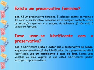 Existe um preservativo feminino? Sim , há um preservativo feminino. É colocado dentro da vagina e tal como o preservativo masculino evita qualquer contacto entre as secreções genitais e o sangue. Actualmente já não está à venda em Portugal. Deve usar-se lubrificante com o preservativo? Sim , o lubrificante  ajuda a evitar que o preservativo se rompa . Alguns preservativos já vêm lubrificados. Se o preservativo não é lubrificado,  usa um lubrificante à base de água . Nunca uses vaselina ou óleo vegetal já que estes lubrificantes podem estragar os preservativos. 