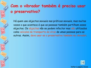 Com o vibrador também é preciso usar o preservativo? Há quem use objectos sexuais nas práticas sexuais, mas muitas vezes o que acontece é que as pessoas também partilham esses objectos. Os  objectos  não se podem infectar mas  são  utilizados como  veículos de transporte do vírus  de umas pessoas para as outras. Assim,  deve usar-se o preservativo também no vibrador . Voltar à página inicial 