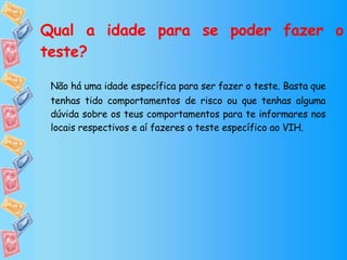 Qual a idade para se poder fazer o teste? Não há uma idade específica para ser fazer o teste. Basta que tenhas tido comportamentos de risco ou que tenhas alguma dúvida sobre os teus comportamentos para te informares nos locais respectivos e aí fazeres o teste específico ao VIH. 