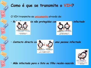 Como é que se transmite o  VIH ? O VIH transmite-se   unicamente  através de: Relações sexuais não protegidas com um parceiro infectado Contacto directo com o sangue de uma pessoa infectada Mãe infectada para o feto ou filho recém-nascido    