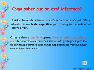 Como saber que se está infectado? A  única forma de saberes  se estás infectado ou não pelo VIH é através de um  teste específico  para a pesquisa de anticorpos contra o VIH. O teste deverá  ser feito  apenas  3 meses após a situação de risco  ter ocorrido (ex. relações sexuais não protegidas, partilha de seringas) e durante esse tempo não podem ocorrer quaisquer comportamentos de risco. Voltar à página inicial 
