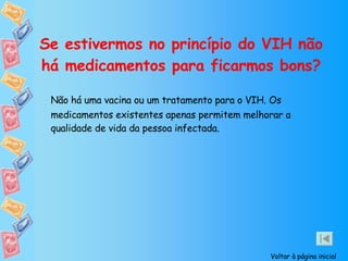 Se estivermos no princípio do VIH não há medicamentos para ficarmos bons? Não há uma vacina ou um tratamento para o VIH. Os medicamentos existentes apenas permitem melhorar a qualidade de vida da pessoa infectada. Voltar à página inicial 