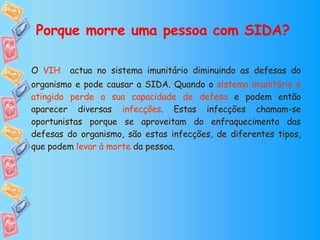Porque morre uma pessoa com SIDA? O   VIH   actua no sistema imunitário diminuindo as defesas do organismo e pode causar a SIDA. Quando o  sistema imunitário é atingido perde a sua capacidade de defesa  e podem então aparecer diversas  infecções . Estas infecções chamam-se oportunistas porque se aproveitam do enfraquecimento das defesas do organismo, são estas infecções, de diferentes tipos, que podem  levar à morte  da pessoa. 