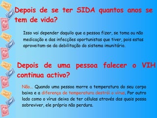 Depois de se ter SIDA quantos anos se tem de vida? Isso vai depender daquilo que a pessoa fizer, se toma ou não medicação e das infecções oportunistas que tiver, pois estas aproveitam-se da debilitação do sistema imunitário. Depois de uma pessoa falecer o VIH continua activo? Não...  Quando uma pessoa morre a temperatura do seu corpo baixa e a  diferença   de temperatura destrói o vírus . Por outro lado como o vírus deixa de ter células através das quais possa sobreviver, ele próprio não perdura. 