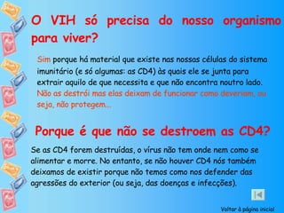 O VIH só precisa do nosso organismo para viver? Sim  porque há material que existe nas nossas células do sistema imunitário (e só algumas: as CD4) às quais ele se junta para extrair aquilo de que necessita e que não encontra noutro lado.  Não as destrói mas elas deixam de funcionar como deveriam, ou seja, não protegem... Porque é que não se destroem as CD4? Se as CD4 forem destruídas, o vírus não tem onde nem como se alimentar e morre. No entanto, se não houver CD4 nós também deixamos de existir porque não temos como nos defender das agressões do exterior (ou seja, das doenças e infecções). Voltar à página inicial 