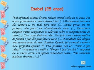 Isabel (25 anos) “ Fui infectada através de uma relação sexual, tinha eu 15 anos. Foi o meu primeiro amor, uma entrega total. (...) Dediquei-me imenso a ele, adorava-o, era tudo para mim! (...) Nunca pensei em me proteger, não pensei em absolutamente nada. (...) Entretanto surgiram várias campanhas na televisão sobre os comportamento de risco (...). Tive curiosidade em saber. Fui falar com a minha médica de família e pedi-lhe para fazer o teste. (...) O resultado dele chegou uma semana antes do meu. Positivo. Quando fui à consulta saber o meu, perguntei apenas: “É VIH positivo, não é?”. “Como é que sabes?” - espantou-se a médica. “Porque é igual ao dele” - respondi eu. E estava certa. Foi apenas curiosidade nossa... Não tínhamos qualquer sintoma... (...).” Voltar à página inicial 