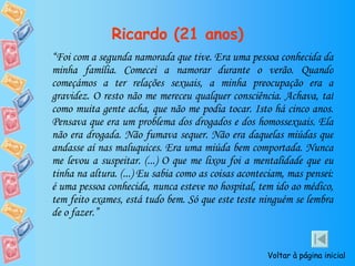 Ricardo (21 anos) “ Foi com a segunda namorada que tive. Era uma pessoa conhecida da minha família. Comecei a namorar durante o verão. Quando começámos a ter relações sexuais, a minha preocupação era a gravidez. O resto não me mereceu qualquer consciência. Achava, tal como muita gente acha, que não me podia tocar. Isto há cinco anos. Pensava que era um problema dos drogados e dos homossexuais. Ela não era drogada. Não fumava sequer. Não era daquelas miúdas que andasse aí nas maluquices. Era uma miúda bem comportada. Nunca me levou a suspeitar. (...) O que me lixou foi a mentalidade que eu tinha na altura. (...) Eu sabia como as coisas aconteciam, mas pensei: é uma pessoa conhecida, nunca esteve no hospital, tem ido ao médico, tem feito exames, está tudo bem. Só que este teste ninguém se lembra de o fazer.” Voltar à página inicial 