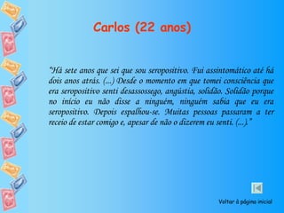 Carlos (22 anos) “ Há sete anos que sei que sou seropositivo. Fui assintomático até há dois anos atrás. (...) Desde o momento em que tomei consciência que era seropositivo senti desassossego, angústia, solidão. Solidão porque no início eu não disse a ninguém, ninguém sabia que eu era seropositivo. Depois espalhou-se. Muitas pessoas passaram a ter receio de estar comigo e, apesar de não o dizerem eu senti. (...).” Voltar à página inicial 