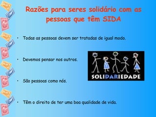 Todas as pessoas devem ser tratadas de igual modo. Devemos pensar nos outros.  São pessoas como nós. Têm o direito de ter uma boa qualidade de vida. Razões para seres solidário com as pessoas que têm SIDA 