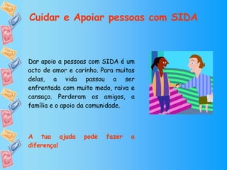 Dar apoio a pessoas com SIDA é um acto de amor e carinho. Para muitas delas, a vida passou a ser enfrentada com muito medo, raiva e cansaço. Perderam os amigos, a família e o apoio da comunidade.  A tua ajuda pode fazer a diferença!  Cuidar e Apoiar pessoas com SIDA 
