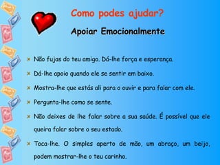 Como podes ajudar? Apoiar Emocionalmente Não fujas do teu amigo. Dá-lhe força e esperança. Dá-lhe apoio quando ele se sentir em baixo. Mostra-lhe que estás ali para o ouvir e para falar com ele. Pergunta-lhe como se sente. Não deixes de lhe falar sobre a sua saúde. É possível que ele queira falar sobre o seu estado. Toca-lhe. O simples aperto de mão, um abraço, um beijo, podem mostrar-lhe o teu carinho. Partilha com ele as tuas alegrias e tristezas. 