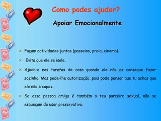 Apoiar Emocionalmente Façam actividades juntos (passeios, praia, cinema). Evita que ele se isole. Ajuda-o nas tarefas de casa quando ele não as consegue fazer sozinho. Mas pede-lhe autorização, pois pode pensar que tu achas que ele não é capaz.  Se essa pessoa amiga é também o teu parceiro sexual, não se esqueçam de usar preservativo. Como podes ajudar? 