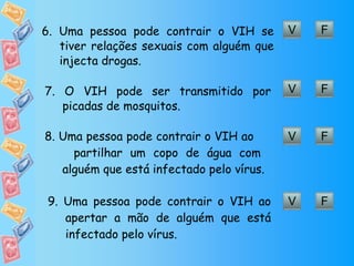 V F 6. Uma pessoa pode contrair o VIH se tiver relações sexuais com alguém que injecta drogas. V F 7. O VIH pode ser transmitido por picadas de mosquitos. V F 8. Uma pessoa pode contrair o VIH ao  partilhar um copo de água com alguém que está infectado pelo vírus. V F 9. Uma pessoa pode contrair o VIH ao apertar a mão de alguém que está infectado pelo vírus.  