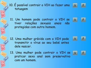 F V 10. É  possível contrair o VIH ao fazer uma  tatuagem F V 11.  Um homem pode contrair o VIH se tiver relações sexuais anais não protegidas com outro homem. F V 12. Uma mulher grávida com o VIH pode transmitir o vírus ao seu bebé antes dele nascer. F V 13.  Uma mulher pode contrair o VIH se praticar sexo anal sem preservativo com um homem. 