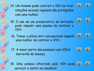 V F 14.  Um homem pode contrair o VIH se tiver relações sexuais vaginais não protegidas com uma mulher. V F 15.  O uso de um preservativo de borracha pode impedir uma pessoa de contrair o VIH. V F 16.  Tomar a pílula anti-concepcional impede uma mulher de contrair o VIH. V F 17.  A maior parte das pessoas com SIDA morrerão da doença. V F 18.  Uma pessoa infectada pelo VIH pode parecer e sentir-se saudável. 