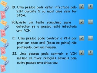 F V 19.  Uma pessoa pode estar infectada pelo VIH durante 5 ou mais anos sem ter SIDA.  F V 20. Existe um teste sanguíneo para  detectar se a pessoa está infectada com  VIH. F V 21.  Uma pessoa pode contrair o VIH por praticar sexo oral (boca no pénis) não protegido, com um homem. F V 22.  Uma pessoa pode contrair o VIH mesmo se tiver relações sexuais com outra pessoa uma única vez. 