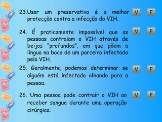 V F 23. Usar um preservativo é a melhor protecção contra a infecção do VIH. V F 24.  É praticamente impossível que as pessoas contraiam o VIH através de beijos “profundos”, em que põem a língua na boca de um parceiro infectado pelo VIH. V F 25.  Geralmente, podemos determinar se alguém está infectado olhando para a pessoa. V F 26.  Uma pessoa pode contrair o VIH ao receber sangue durante uma operação cirúrgica. 