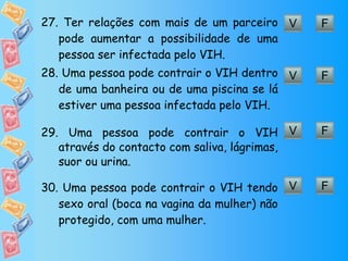 F V 27.  Ter relações com mais de um parceiro pode aumentar a possibilidade de uma pessoa ser infectada pelo VIH. F V 28.  Uma pessoa pode contrair o VIH dentro de uma banheira ou de uma piscina se lá estiver uma pessoa infectada pelo VIH. F V 29.  Uma pessoa pode contrair o VIH através do contacto com saliva, lágrimas, suor ou urina. F V 30.  Uma pessoa pode contrair o VIH tendo sexo oral (boca na vagina da mulher) não protegido, com uma mulher. 