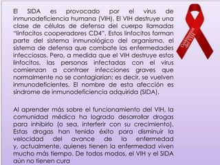 El    SIDA    es   provocado   por      el   virus  de
inmunodeficiencia humana (VIH). El VIH destruye una
clase de células de defensa del cuerpo llamadas
“linfocitos cooperadores CD4”. Estos linfocitos forman
parte del sistema inmunológico del organismo, el
sistema de defensa que combate las enfermedades
infecciosas. Pero, a medida que el VIH destruye estos
linfocitos, las personas infectadas con el virus
comienzan a contraer infecciones graves que
normalmente no se contagiarían; es decir, se vuelven
inmunodeficientes. El nombre de esta afección es
síndrome de inmunodeficiencia adquirida (SIDA).

Al aprender más sobre el funcionamiento del VIH, la
comunidad médica ha logrado desarrollar drogas
para inhibirlo (o sea, interferir con su crecimiento).
Estas drogas han tenido éxito para disminuir la
velocidad     del   avance      de la enfermedad
y, actualmente, quienes tienen la enfermedad viven
mucho más tiempo. De todos modos, el VIH y el SIDA
aún no tienen cura
 