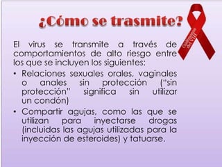 El virus se transmite a través de
comportamientos de alto riesgo entre
los que se incluyen los siguientes:
• Relaciones sexuales orales, vaginales
  o     anales   sin     protección    (“sin
  protección”      significa   sin   utilizar
  un condón)
• Compartir agujas, como las que se
  utilizan   para     inyectarse    drogas
  (incluidas las agujas utilizadas para la
  inyección de esteroides) y tatuarse.
 