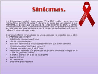 Los síntomas graves de la infección por VIH y SIDA podrían permanecer sin
manifestarse durante 10 años. Y durante los años que anteceden a ese
momento, es posible que la persona no tenga síntomas de SIDA. El tiempo
que los síntomas del SIDA tardan en aparecer varía de persona en persona.
Algunas personas pueden sentirse y lucir saludables durante años al tiempo
que están infectados por el VIH.

Cuando el sistema inmunológico de una persona se ve excedido por el SIDA,
los síntomas pueden incluir:
•    debilidad o cansancio extremo
•    pérdida rápida de peso
•    episodios frecuentes e inexplicables de fiebre, que duran semanas
•    transpiración abundante por la noche
•    inflamación de los ganglios linfáticos
•    infecciones menores que producen erupciones cutáneas y llagas en la
     boca, los genitales y el ano
•    manchas blancas en la boca o garganta
•    diarrea crónica
•    tos persistente
•    problemas para recordar
 